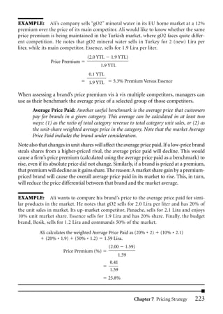 EXAMPLE: Ali’s company sells “gO2” mineral water in its EU home market at a 12%
premium over the price of its main competitor. Ali would like to know whether the same
price premium is being maintained in the Turkish market, where gO2 faces quite differ-
ent competition. He notes that gO2 mineral water sells in Turkey for 2 (new) Lira per
liter, while its main competitor, Essence, sells for 1.9 Lira per liter.
                                  (2.0 YTL     1.9 YTL)
                Price Premium
                                         1.9 YTL
                                   0.1 YTL
                                   1.9 YTL      5.3% Premium Versus Essence

When assessing a brand’s price premium vis à vis multiple competitors, managers can
use as their benchmark the average price of a selected group of those competitors.
       Average Price Paid: Another useful benchmark is the average price that customers
       pay for brands in a given category. This average can be calculated in at least two
       ways: (1) as the ratio of total category revenue to total category unit sales, or (2) as
       the unit-share weighted average price in the category. Note that the market Average
       Price Paid includes the brand under consideration.
Note also that changes in unit shares will affect the average price paid. If a low-price brand
steals shares from a higher-priced rival, the average price paid will decline. This would
cause a firm’s price premium (calculated using the average price paid as a benchmark) to
rise, even if its absolute price did not change. Similarly, if a brand is priced at a premium,
that premium will decline as it gains share. The reason: A market share gain by a premium-
priced brand will cause the overall average price paid in its market to rise. This, in turn,
will reduce the price differential between that brand and the market average.

EXAMPLE: Ali wants to compare his brand’s price to the average price paid for simi-
lar products in the market. He notes that gO2 sells for 2.0 Lira per liter and has 20% of
the unit sales in market. Its up-market competitor, Panache, sells for 2.1 Lira and enjoys
10% unit market share. Essence sells for 1.9 Lira and has 20% share. Finally, the budget
brand, Besik, sells for 1.2 Lira and commands 50% of the market.

          Ali calculates the weighted Average Price Paid as (20% * 2)   (10% * 2.1)
             (20% * 1.9) (50% * 1.2) 1.59 Lira.
                                              (2.00 1.59)
                       Price Premium (%)
                                                   1.59
                                              0.41
                                              1.59
                                             25.8%



                                                          Chapter 7 Pricing Strategy     223
 