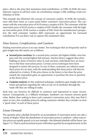 price—that is, the price that maximizes total contribution—is $100. At $100, the man-
ufacturer expects to sell four units. Its contribution margin is $40, yielding a total con-
tribution of $160.
This example also illustrates the concept of consumer surplus. At $100, the manufac-
turer sells three items at a price point below customers’ reservation prices. The con-
sumer with the reservation price of $110 enjoys a surplus of $10. The consumer with the
reservation price of $120 receives a surplus of $20. Finally, the consumer with the high-
est reservation price, $130, receives a surplus of $30. From the manufacturer’s perspec-
tive, the total consumer surplus—$60—represents an opportunity for increased
contribution if it can find a way to capture this unclaimed value.


Data Sources, Complications, and Cautions
Finding reservation prices is no easy matter. Two techniques that are frequently used to
gain insight into this metric are as follows:
    ■   Second-price auctions: In a second-price auction, the highest bidder wins but
        pays only the second-highest bid amount. Auction theory suggests that when
        bidding on items of known value in such auctions, individuals have an incen-
        tive to bid their reservation prices. Certain survey techniques have been
        designed to mimic this process. In one of these, customers are asked to name
        their prices for an item, with the understanding that these prices will then be
        subjected to a lottery. If the price drawn in the lottery is less than the price
        named, the respondent gains an opportunity to purchase the item in question
        at the drawn price.
    ■   Conjoint analysis: In this analytical technique, marketers gain insight into cus-
        tomer perceptions regarding the value of any set of attributes through the
        trade-offs they are willing to make.
Such tests can, however, be difficult to construct and impractical in many circum-
stances. Consequently, as a fallback technique, marketers can measure percent good
value. Rather than seeking to learn each customer’s reservation price, they may find it
easier to test a few candidate prices by asking customers whether they consider an item
a “good value” at each of those prices.


Linear Demand
The quantity-price schedule formed by an accumulation of reservation prices can take a
variety of shapes. When the distribution of reservation prices is uniform—when reserva-
tion prices are equally spaced, as in our example—the demand schedule will be linear (see
Figure 7.1). That is, each increment in price will reduce quantity by an equal amount.As the



228      MARKETING METRICS
 