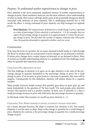 Purpose: To understand market responsiveness to changes in price.
Price elasticity is the most commonly employed measure of market responsiveness to
changes in price. Many marketers, however, use this term without a clear understanding
of what it entails. This section will help clarify some of the potentially dangerous details
associated with estimates of price elasticity. This is challenging material but is well
worth the effort. A strong command of price elasticity can help managers set optimal
prices.
       Price Elasticity: The responsiveness of demand to a small change in price, expressed
       as a ratio of percentages. If price elasticity is estimated at 1.5, for example, then we
       expect the percentage change in quantity to be approximately 1.5 times the percent-
       age change in price. The fact that this number is negative indicates that when price
       rises, the quantity demanded is expected to decline, and vice versa.


Construction
If we raise the price of a product, do we expect demand to hold steady or crash through
the floor? In markets that are unresponsive to price changes, we say demand is inelastic.
If minor price changes have a major impact on demand, we say demand is elastic. Most
of us have no trouble understanding elasticity at a qualitative level. The challenges come
when we quantify this important concept.

CHALLENGE ONE: QUESTIONS OF SIGN.
The first challenge in elasticity is to agree on its sign. Elasticity is the ratio of the per-
centage change in quantity demanded to the percentage change in price, for a small
change in price. If an increase in price leads to a decrease in quantity, this ratio will be
negative. Consequently, by this definition, elasticity will almost always be a negative
number.
Many people, however, simply assume that quantity goes down as price goes up, and
jump immediately to the question of “by how much.” For such people, price elasticity
answers that question and is a positive number. In their eyes, if elasticity is 2, then a
small percentage increase in price will yield twice that percentage decrease in quantity.
In this book, under that scenario, we would say price elasticity is     2.

CHALLENGE TWO: WHEN DEMAND IS LINEAR, ELASTICITY CHANGES WITH PRICE.
For a linear demand function, the slope is constant, but elasticity is not. The reason:
Elasticity is not the same as slope. Slope is the change in quantity for a small change in
price. Elasticity, by contrast, is the percentage change in quantity for a small percentage
change in price.



                                                          Chapter 7 Pricing Strategy     233
 