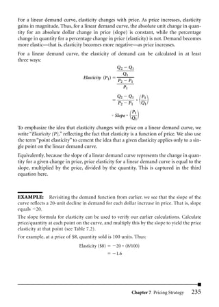 For a linear demand curve, elasticity changes with price. As price increases, elasticity
gains in magnitude. Thus, for a linear demand curve, the absolute unit change in quan-
tity for an absolute dollar change in price (slope) is constant, while the percentage
change in quantity for a percentage change in price (elasticity) is not. Demand becomes
more elastic—that is, elasticity becomes more negative—as price increases.
For a linear demand curve, the elasticity of demand can be calculated in at least
three ways:
                                                     Q2        Q1
                                                          Q1
                                  Elasticity (P1)
                                                     P2        P1
                                                          P1
                                                     Q2        Q1   P1
                                                     P2        P1 * Q1
                                                                P1
                                                    Slope *
                                                                Q1

To emphasize the idea that elasticity changes with price on a linear demand curve, we
write “Elasticity (P),” reflecting the fact that elasticity is a function of price. We also use
the term “point elasticity” to cement the idea that a given elasticity applies only to a sin-
gle point on the linear demand curve.
Equivalently, because the slope of a linear demand curve represents the change in quan-
tity for a given change in price, price elasticity for a linear demand curve is equal to the
slope, multiplied by the price, divided by the quantity. This is captured in the third
equation here.



EXAMPLE: Revisiting the demand function from earlier, we see that the slope of the
curve reflects a 20-unit decline in demand for each dollar increase in price. That is, slope
equals 20.
The slope formula for elasticity can be used to verify our earlier calculations. Calculate
price/quantity at each point on the curve, and multiply this by the slope to yield the price
elasticity at that point (see Table 7.2).
For example, at a price of $8, quantity sold is 100 units. Thus:
                               Elasticity ($8)      20 * (8/100)
                                                    1.6




                                                                Chapter 7 Pricing Strategy   235
 