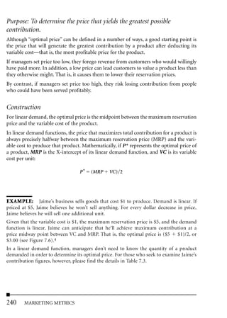 Purpose: To determine the price that yields the greatest possible
contribution.
Although “optimal price” can be defined in a number of ways, a good starting point is
the price that will generate the greatest contribution by a product after deducting its
variable cost—that is, the most profitable price for the product.
If managers set price too low, they forego revenue from customers who would willingly
have paid more. In addition, a low price can lead customers to value a product less than
they otherwise might. That is, it causes them to lower their reservation prices.
By contrast, if managers set price too high, they risk losing contribution from people
who could have been served profitably.


Construction
For linear demand, the optimal price is the midpoint between the maximum reservation
price and the variable cost of the product.
In linear demand functions, the price that maximizes total contribution for a product is
always precisely halfway between the maximum reservation price (MRP) and the vari-
able cost to produce that product. Mathematically, if P* represents the optimal price of
a product, MRP is the X-intercept of its linear demand function, and VC is its variable
cost per unit:

                                  P*   (MRP     VC) 2




EXAMPLE: Jaime’s business sells goods that cost $1 to produce. Demand is linear. If
priced at $5, Jaime believes he won’t sell anything. For every dollar decrease in price,
Jaime believes he will sell one additional unit.
Given that the variable cost is $1, the maximum reservation price is $5, and the demand
function is linear, Jaime can anticipate that he’ll achieve maximum contribution at a
price midway point between VC and MRP. That is, the optimal price is ($5        $1)/2, or
$3.00 (see Figure 7.6).4
In a linear demand function, managers don’t need to know the quantity of a product
demanded in order to determine its optimal price. For those who seek to examine Jaime’s
contribution figures, however, please find the details in Table 7.3.




240     MARKETING METRICS
 