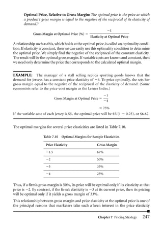 Optimal Price, Relative to Gross Margin: The optimal price is the price at which
       a product’s gross margin is equal to the negative of the reciprocal of its elasticity of
       demand.5
                                                                    1
             Gross Margin at Optimal Price (%)
                                                     Elasticity at Optimal Price

A relationship such as this, which holds at the optimal price, is called an optimality condi-
tion. If elasticity is constant, then we can easily use this optimality condition to determine
the optimal price. We simply find the negative of the reciprocal of the constant elasticity.
The result will be the optimal gross margin. If variable costs are known and constant, then
we need only determine the price that corresponds to the calculated optimal margin.


EXAMPLE: The manager of a stall selling replica sporting goods knows that the
demand for jerseys has a constant price elasticity of 4. To price optimally, she sets her
gross margin equal to the negative of the reciprocal of the elasticity of demand. (Some
economists refer to the price-cost margin as the Lerner Index.)
                                                                1
                              Gross Margin at Optimal Price
                                                                4

                                                              25%
If the variable cost of each jersey is $5, the optimal price will be $5/(1    0.25), or $6.67.


The optimal margins for several price elasticities are listed in Table 7.10.

                     Table 7.10 Optimal Margins for Sample Elasticities

                      Price Elasticity                    Gross Margin

                        1.5                               67%

                        2                                 50%

                        3                                 33%

                        4                                 25%


Thus, if a firm’s gross margin is 50%, its price will be optimal only if its elasticity at that
price is 2. By contrast, if the firm’s elasticity is 3 at its current price, then its pricing
will be optimal only if it yields a gross margin of 33%.
This relationship between gross margin and price elasticity at the optimal price is one of
the principal reasons that marketers take such a keen interest in the price elasticity

                                                           Chapter 7 Pricing Strategy     247
 