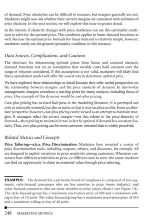 of demand. Price elasticities can be difficult to measure, but margins generally are not.
Marketers might now ask whether their current margins are consistent with estimates of
price elasticity. In the next section, we will explore this issue in greater detail.
In the interim, if elasticity changes with price, marketers can use this optimality condi-
tion to solve for the optimal price. This condition applies to linear demand functions as
well. Because the optimal price formula for linear demand is relatively simple, however,
marketers rarely use the general optimality condition in this instance.


Data Sources, Complications, and Cautions
The shortcuts for determining optimal prices from linear and constant elasticity
demand functions rest on an assumption that variable costs hold constant over the
range of volumes considered. If this assumption is not valid, marketers will likely find
that a spreadsheet model will offer the easiest way to determine optimal price.
We have explored these relationships in detail because they offer useful perspectives on
the relationship between margins and the price elasticity of demand. In day-to-day
management, margins constitute a starting point for many analyses, including those of
price. One example of this dynamic would be cost-plus pricing.
Cost-plus pricing has received bad press in the marketing literature. It is portrayed not
only as internally oriented, but also as naïve, in that it may sacrifice profits. From an alter-
nate perspective, however, cost-plus pricing can be viewed as an attempt to maintain mar-
gins. If managers select the correct margin—one that relates to the price elasticity of
demand—then pricing to maintain it may in fact be optimal if demand has constant elas-
ticity. Thus, cost-plus pricing can be more customer-oriented than is widely perceived.


Related Metrics and Concepts
Price Tailoring—a.k.a. Price Discrimination: Marketers have invented a variety of
price discrimination tools, including coupons, rebates, and discounts, for example. All
are designed to exploit variations in price sensitivity among customers. Whenever cus-
tomers have different sensitivities to price, or different costs to serve, the astute marketer
can find an opportunity to claim incremental value through price tailoring.



EXAMPLE: The demand for a particular brand of sunglasses is composed of two seg-
ments: style-focused consumers who are less sensitive to price (more inelastic), and
value-focused consumers who are more sensitive to price (more elastic) (see Figure 7.8).
The style-focused group has a maximum reservation price of $30 and a maximum will-
ing to buy of 10 units. The value-focused group has a maximum reservation price of $10
and a maximum willing to buy of 40 units.


248     MARKETING METRICS
 
