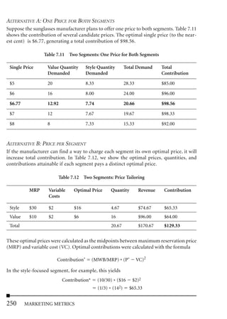ALTERNATIVE A: ONE PRICE FOR BOTH SEGMENTS
Suppose the sunglasses manufacturer plans to offer one price to both segments. Table 7.11
shows the contribution of several candidate prices. The optimal single price (to the near-
est cent) is $6.77, generating a total contribution of $98.56.

                 Table 7.11 Two Segments: One Price for Both Segments

 Single Price      Value Quantity        Style Quantity         Total Demand      Total
                   Demanded              Demanded                                 Contribution

 $5                20                    8.33                   28.33             $85.00

 $6                16                    8.00                   24.00             $96.00

 $6.77             12.92                 7.74                   20.66             $98.56

 $7                12                    7.67                   19.67             $98.33

 $8                8                     7.33                   15.33             $92.00



ALTERNATIVE B: PRICE PER SEGMENT
If the manufacturer can find a way to charge each segment its own optimal price, it will
increase total contribution. In Table 7.12, we show the optimal prices, quantities, and
contributions attainable if each segment pays a distinct optimal price.

                         Table 7.12 Two Segments: Price Tailoring

          MRP       Variable    Optimal Price         Quantity          Revenue    Contribution
                    Costs

 Style    $30       $2          $16                   4.67              $74.67     $65.33
 Value    $10       $2          $6                    16                $96.00     $64.00
 Total                                                20.67             $170.67    $129.33


These optimal prices were calculated as the midpoints between maximum reservation price
(MRP) and variable cost (VC). Optimal contributions were calculated with the formula

                         Contribution*     (MWB/MRP) * (P*              VC)2

In the style-focused segment, for example, this yields
                           Contribution*        (10/30) * ($16      $2)2
                                                (1/3) * (142)     $65.33


250      MARKETING METRICS
 