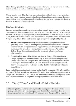 Thus, through price tailoring, the sunglasses manufacturer can increase total contribu-
tion from $98.56 to $129.33 while holding quantity constant.


Where variable costs differ between segments, as in an airline’s costs of service in busi-
ness class versus economy class, the fundamental calculations are the same. To deter-
mine optimal prices, marketers need only change the variable cost per unit in each
segment to correspond to actual costs.


Caution: Regulation
In most industrial economies, governments have passed regulations concerning price
discrimination. In the United States, the most important of these is the Robinson-
Patman Act. According to Supreme Court interpretations of this statute (as of mid-
2009), Robinson-Patman forbids price discrimination only to the extent that it threatens
to injure competition. There are two main types of injury contemplated by the Act:

   1. Primary line competitive injury: Price discrimination might be used as a
      predatory tactic. That is, a firm might set prices below cost to certain customers
      in order to harm competition at the supplier level. Anti-trust authorities apply
      this standard to predatory pricing claims under the Sherman Act and the
      Federal Trade Commission Act in order to evaluate allegations of price
      discrimination.
   2. Secondary line competitive injury: A seller that charges different prices to
      competing buyers of the same commodity, or that discriminates in providing
      “allowances”—such as compensation for advertising or other services—may be
      violating the Robinson-Patman Act. Such discrimination can impair competi-
      tion by awarding favored customers an edge that has nothing to do with supe-
      rior efficiency.
In the United States, price discrimination is often lawful, particularly if it reflects differ-
ent costs of dealing with diverse buyers, or if it results from a seller’s attempts to meet a
competitor’s prices or services.6 Clearly, this is not intended to be a legal opinion, how-
ever. Legal advice should be sought for a company’s individual circumstances.


7.5 “Own,” “Cross,” and “Residual” Price Elasticity
  The concept of residual price elasticity introduces competitive dynamics into the
  pricing process. It incorporates competitor reactions and cross elasticity. This, in
  turn, helps explain why prices in daily life are rarely set at the optimal level suggested



                                                           Chapter 7 Pricing Strategy     251
 