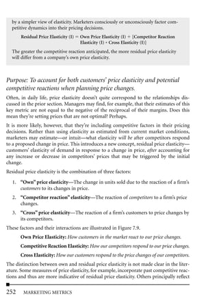 by a simpler view of elasticity. Marketers consciously or unconsciously factor com-
  petitive dynamics into their pricing decisions.
       Residual Price Elasticity (I)   Own Price Elasticity (I) [Competitor Reaction
                                       Elasticity (I) * Cross Elasticity (I)]
  The greater the competitive reaction anticipated, the more residual price elasticity
  will differ from a company’s own price elasticity.



Purpose: To account for both customers’ price elasticity and potential
competitive reactions when planning price changes.
Often, in daily life, price elasticity doesn’t quite correspond to the relationships dis-
cussed in the prior section. Managers may find, for example, that their estimates of this
key metric are not equal to the negative of the reciprocal of their margins. Does this
mean they’re setting prices that are not optimal? Perhaps.
It is more likely, however, that they’re including competitive factors in their pricing
decisions. Rather than using elasticity as estimated from current market conditions,
marketers may estimate—or intuit—what elasticity will be after competitors respond
to a proposed change in price. This introduces a new concept, residual price elasticity—
customers’ elasticity of demand in response to a change in price, after accounting for
any increase or decrease in competitors’ prices that may be triggered by the initial
change.
Residual price elasticity is the combination of three factors:

   1. “Own” price elasticity—The change in units sold due to the reaction of a firm’s
      customers to its changes in price.
   2. “Competitor reaction” elasticity—The reaction of competitors to a firm’s price
      changes.
   3. “Cross” price elasticity—The reaction of a firm’s customers to price changes by
      its competitors.
These factors and their interactions are illustrated in Figure 7.9.
       Own Price Elasticity: How customers in the market react to our price changes.
       Competitive Reaction Elasticity: How our competitors respond to our price changes.
       Cross Elasticity: How our customers respond to the price changes of our competitors.
The distinction between own and residual price elasticity is not made clear in the liter-
ature. Some measures of price elasticity, for example, incorporate past competitive reac-
tions and thus are more indicative of residual price elasticity. Others principally reflect

252     MARKETING METRICS
 