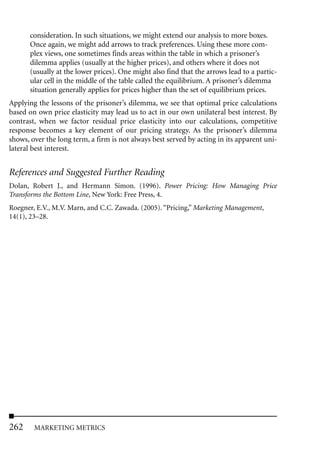 consideration. In such situations, we might extend our analysis to more boxes.
       Once again, we might add arrows to track preferences. Using these more com-
       plex views, one sometimes finds areas within the table in which a prisoner’s
       dilemma applies (usually at the higher prices), and others where it does not
       (usually at the lower prices). One might also find that the arrows lead to a partic-
       ular cell in the middle of the table called the equilibrium. A prisoner’s dilemma
       situation generally applies for prices higher than the set of equilibrium prices.
Applying the lessons of the prisoner’s dilemma, we see that optimal price calculations
based on own price elasticity may lead us to act in our own unilateral best interest. By
contrast, when we factor residual price elasticity into our calculations, competitive
response becomes a key element of our pricing strategy. As the prisoner’s dilemma
shows, over the long term, a firm is not always best served by acting in its apparent uni-
lateral best interest.


References and Suggested Further Reading
Dolan, Robert J., and Hermann Simon. (1996). Power Pricing: How Managing Price
Transforms the Bottom Line, New York: Free Press, 4.
Roegner, E.V., M.V. Marn, and C.C. Zawada. (2005). “Pricing,” Marketing Management,
14(1), 23–28.




262     MARKETING METRICS
 