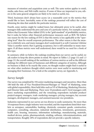 measures of retention and acquisition costs as well. The same notion applies to retail,
media, sales force, and Web traffic metrics. If some of these are important to you, oth-
ers in the same general categories are likely to be rated as useful, too.
Third, businesses don’t always have access (at a reasonable cost) to the metrics they
would like to have. Inevitably, some of the rankings presented will reflect the cost of
obtaining the data that underlie the particular metrics.
Fourth, some metrics might be ranked lower, but ultimately prove to be useful, after
managers fully understand the pros and cons of a particular metric. For example, many
believe that Economic Value Added (EVA) is the “gold standard” of profitability metrics,
but it ranks far below other financial performance measures such as ROI. We believe
one reason for the low ranking of EVA is that this metric is less applicable at the “oper-
ating level” than for overall corporate performance. The other reason is that the meas-
ure is relatively new, and many managers don’t understand it as well. Customer Lifetime
Value is another metric that is gaining acceptance, but is still unfamiliar to many man-
agers. If all these metrics were well understood, there would be no need for a book of
this type.
In summary, while we believe the rankings resulting from our survey can be useful, we
ask readers to keep the above points in mind. We report in Tables 1.2 (page 13) and 1.3
(page 21) the overall ranking of the usefulness of various metrics as well as the different
rankings for different types of businesses and different categories of metrics. Although
no business is likely to be exactly like yours, we thought readers might find it useful to
see what other marketers thought which metrics were most useful in monitoring and
managing their businesses. For a look at the complete survey, see Appendix A.


Survey Sample
Our survey was completed by 194 senior marketing managers and executives. More than
100 held the title of Vice President/Director/Manager or “Head” of Marketing, some
with global responsibility. Most held titles such as VP of Marketing, Marketing Director,
and Director Sales and Marketing. There were 10 presidents and C-level managers with
heavy marketing responsibilities, and the remaining respondents included product/
project/category managers, trade marketing managers, pricing managers, key account
managers, development managers, and assistant/associate vice presidents.
Industries represented in our survey are too diverse to easily summarize. No more than
10 responses from a single industry were recorded, and the respondents listed their mar-
kets as aerospace, automobiles, banking, chemicals, consumer goods, construction,
computers, consulting, education, industrial distribution, investments, government,
health care, housing, insurance, information technology, manufacturing, materials,
medical devices, paints, pharmaceuticals, retailing, software, telecommunications, and
transportation. Roughly 20% of respondents did not provide a specific industry.


                                                           Chapter 1 Introduction      11
 