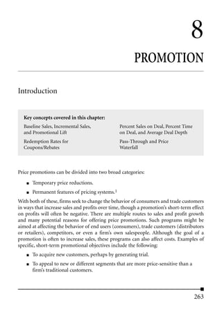 8
                                                        PROMOTION

Introduction


  Key concepts covered in this chapter:
  Baseline Sales, Incremental Sales,              Percent Sales on Deal, Percent Time
  and Promotional Lift                            on Deal, and Average Deal Depth
  Redemption Rates for                            Pass-Through and Price
  Coupons/Rebates                                 Waterfall



Price promotions can be divided into two broad categories:

    ■   Temporary price reductions.
    ■   Permanent features of pricing systems.1
With both of these, firms seek to change the behavior of consumers and trade customers
in ways that increase sales and profits over time, though a promotion’s short-term effect
on profits will often be negative. There are multiple routes to sales and profit growth
and many potential reasons for offering price promotions. Such programs might be
aimed at affecting the behavior of end users (consumers), trade customers (distributors
or retailers), competitors, or even a firm’s own salespeople. Although the goal of a
promotion is often to increase sales, these programs can also affect costs. Examples of
specific, short-term promotional objectives include the following:
    ■   To acquire new customers, perhaps by generating trial.
    ■   To appeal to new or different segments that are more price-sensitive than a
        firm’s traditional customers.




                                                                                        263
 