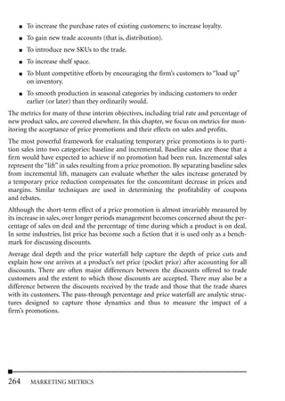 ■   To increase the purchase rates of existing customers; to increase loyalty.
    ■   To gain new trade accounts (that is, distribution).
    ■   To introduce new SKUs to the trade.
    ■   To increase shelf space.
    ■   To blunt competitive efforts by encouraging the firm’s customers to “load up”
        on inventory.
    ■   To smooth production in seasonal categories by inducing customers to order
        earlier (or later) than they ordinarily would.
The metrics for many of these interim objectives, including trial rate and percentage of
new product sales, are covered elsewhere. In this chapter, we focus on metrics for mon-
itoring the acceptance of price promotions and their effects on sales and profits.
The most powerful framework for evaluating temporary price promotions is to parti-
tion sales into two categories: baseline and incremental. Baseline sales are those that a
firm would have expected to achieve if no promotion had been run. Incremental sales
represent the “lift” in sales resulting from a price promotion. By separating baseline sales
from incremental lift, managers can evaluate whether the sales increase generated by
a temporary price reduction compensates for the concomitant decrease in prices and
margins. Similar techniques are used in determining the profitability of coupons
and rebates.
Although the short-term effect of a price promotion is almost invariably measured by
its increase in sales, over longer periods management becomes concerned about the per-
centage of sales on deal and the percentage of time during which a product is on deal.
In some industries, list price has become such a fiction that it is used only as a bench-
mark for discussing discounts.
Average deal depth and the price waterfall help capture the depth of price cuts and
explain how one arrives at a product’s net price (pocket price) after accounting for all
discounts. There are often major differences between the discounts offered to trade
customers and the extent to which those discounts are accepted. There may also be a
difference between the discounts received by the trade and those that the trade shares
with its customers. The pass-through percentage and price waterfall are analytic struc-
tures designed to capture those dynamics and thus to measure the impact of a
firm’s promotions.




264      MARKETING METRICS
 