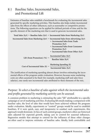 8.1 Baseline Sales, Incremental Sales,
    and Promotional Lift
  Estimates of baseline sales establish a benchmark for evaluating the incremental sales
  generated by specific marketing activities. This baseline also helps isolate incremental
  sales from the effects of other influences, such as seasonality or competitive promo-
  tions. The following equations can be applied for defined periods of time and for the
  specific element of the marketing mix that is used to generate incremental sales.
      Total Sales ($,#)   Baseline Sales ($,#)   Incremental Sales from Marketing ($,#)
     Incremental Sales from Marketing ($,#)      Incremental Sales from Advertising ($,#)
                                                    Incremental Sales from Trade
                                                    Promotion ($,#)
                                                   Incremental Sales from Consumer
                                                   Promotion ($,#)
                                                   Incremental Sales from Other ($,#)

                                                 Incremental Sales ($,#)
                  Lift (from Promotion) (%)
                                                   Baseline Sales ($,#)

                                                 Marketing Spending ($)
               Cost of Incremental Sales ($)
                                                 Incremental Sales ($,#)

  The justification of marketing spending almost always involves estimating the incre-
  mental effects of the program under evaluation. However, because some marketing
  costs are often assumed to be fixed (for example, marketing staff and sales force
  salaries), one rarely sees incremental sales attributed to these elements of the mix.



Purpose: To select a baseline of sales against which the incremental sales
and profits generated by marketing activity can be assessed.
A common problem in marketing is estimating the sales “lift” attributable to a specific
campaign or set of marketing activities. Evaluating lift entails making a comparison with
baseline sales, the level of sales that would have been achieved without the program
under evaluation. Ideally, experiments or “control” groups would be used to establish
baselines. If it were quick, easy, and inexpensive to conduct such experiments, this
approach would dominate. In lieu of such control groups, marketers often use historical
sales adjusted for expected growth, taking care to control for seasonal influences.
Regression models that attempt to control for the influence of these other changes
are often used to improve estimates of baseline sales. Ideally, both controllable and



                                                                Chapter 8 Promotion         267
 