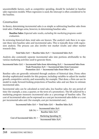 uncontrollable factors, such as competitive spending, should be included in baseline
sales regression models. When regression is used, the intercept is often considered to be
the baseline.


Construction
In theory, determining incremental sales is as simple as subtracting baseline sales from
total sales. Challenges arise, however, in determining baseline sales.
       Baseline Sales: Expected sales results, excluding the marketing programs under
       evaluation.
In reviewing historical data, total sales are known. The analyst’s task then is to sepa-
rate these into baseline sales and incremental sales. This is typically done with regres-
sion analysis. The process can also involve test market results and other market
research data.
              Total Sales ($,#)   Baseline Sales ($,#)   Incremental Sales ($,#)
Analysts also commonly separate incremental sales into portions attributable to the
various marketing activities used to generate them.
Incremental Sales ($,#)   Incremental Sales from Advertising ($,#) Incremental Sales from
                          Trade Promotion ($,#) Incremental Sales from Consumer
                          Promotion ($,#) Incremental Sales from Other ($,#)
Baseline sales are generally estimated through analyses of historical data. Firms often
develop sophisticated models for this purpose, including variables to adjust for market
growth, competitive activity, and seasonality, for example. That done, a firm can use its
model to make forward-looking projections of baseline sales and use these to estimate
incremental sales.
Incremental sales can be calculated as total sales, less baseline sales, for any period of
time (for example, a year, a quarter, or the term of a promotion). The lift achieved by a
marketing program measures incremental sales as a percentage of baseline sales. The
cost of incremental sales can be expressed as a cost per incremental sales dollar or a cost
per incremental sales unit (for example, cost per incremental case).
              Incremental Sales ($,#)    Total Sales ($,#)   Baseline Sales ($,#)
                                         Incremental Sales ($,#)
                              Lift (%)
                                           Baseline Sales ($,#)
                                          Marketing Spending ($)
        Cost of Incremental Sales ($)
                                           Incremental Sales ($,#)




268     MARKETING METRICS
 