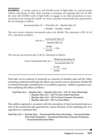 EXAMPLE: A retailer expects to sell $24,000 worth of light bulbs in a typical month
without advertising. In May, while running a newspaper ad campaign that cost $1,500,
the store sells $30,000 worth of light bulbs. It engages in no other promotions or non-
recurring events during the month. Its owner calculates incremental sales generated by
the ad campaign as follows:
                    Incremental Sales ($)   Total Sales ($)    Baseline Sales ($)
                                            $30,000     $24,000 = $6,000
The store owner estimates incremental sales to be $6,000. This represents a lift (%) of
25%, calculated as follows:
                                            Incremental Sales ($)
                                Lift (%)
                                              Baseline Sales ($)
                                            $6,000
                                                        25%.
                                            $24,000

The cost per incremental sales is $0.25, calculated as follows:
                                                      Marketing Spending ($)
                    Cost of Incremental Sales ($)
                                                       Incremental Sales ($)
                                                      $1,500
                                                                   0.25
                                                      $6,000


Total sales can be analyzed or projected as a function of baseline sales and lift. When
estimating combined marketing mix effects, one must be sure to determine whether lift
is estimated through a multiplicative or an additive equation. Additive equations com-
bine marketing mix effects as follows:
     Total Sales ($,#)   Baseline Sales [Baseline Sales ($,#) * Lift (%) from Advertising]
                          [Baseline Sales ($,#) * Lift (%) from Trade Promotion]
                          [Baseline Sales ($,#) * Lift (%) from Consumer Promotion]
                          [Baseline Sales ($,#) * Lift (%) from Other]
This additive approach is consistent with the conception of total incremental sales as a
sum of the incremental sales generated by various elements of the marketing mix. It is
equivalent to a statement that
Total Sales ($,#)    Baseline Sales Incremental Sales from Advertising Incremental Sales
                     from Trade Promotion Incremental Sales from Consumer Promotion
                        Incremental Sales from Other




                                                                    Chapter 8 Promotion   269
 