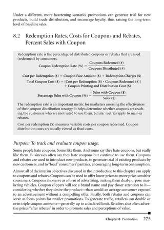 Under a different, more heartening scenario, promotions can generate trial for new
products, build trade distribution, and encourage loyalty, thus raising the long-term
level of baseline sales.


8.2 Redemption Rates, Costs for Coupons and Rebates,
    Percent Sales with Coupon
  Redemption rate is the percentage of distributed coupons or rebates that are used
  (redeemed) by consumers.
                                                 Coupons Redeemed (#)
               Coupon Redemption Rate (%)
                                                 Coupons Distributed (#)

      Cost per Redemption ($)    Coupon Face Amount ($)      Redemption Charges ($)
         Total Coupon Cost ($)    [Cost per Redemption ($) * Coupons Redeemed (#)]
                                    Coupon Printing and Distribution Cost ($)
                                                     Sales with Coupon ($)
                Percentage Sales with Coupon (%)
                                                            Sales ($)
  The redemption rate is an important metric for marketers assessing the effectiveness
  of their coupon distribution strategy. It helps determine whether coupons are reach-
  ing the customers who are motivated to use them. Similar metrics apply to mail-in
  rebates.
  Cost per redemption ($) measures variable costs per coupon redeemed. Coupon
  distribution costs are usually viewed as fixed costs.


Purpose: To track and evaluate coupon usage.
Some people hate coupons. Some like them. And some say they hate coupons, but really
like them. Businesses often say they hate coupons but continue to use them. Coupons
and rebates are used to introduce new products, to generate trial of existing products by
new customers, and to “load” consumers’ pantries, encouraging long-term consumption.
Almost all of the interim objectives discussed in the introduction to this chapter can apply
to coupons and rebates. Coupons can be used to offer lower prices to more price-sensitive
consumers. Coupons also serve as a form of advertising, making them dual-purpose mar-
keting vehicles. Coupon clippers will see a brand name and pay closer attention to it—
considering whether they desire the product—than would an average consumer exposed
to an advertisement without a compelling offer. Finally, both rebates and coupons can
serve as focus points for retailer promotions. To generate traffic, retailers can double or
even triple coupon amounts—generally up to a declared limit. Retailers also often adver-
tise prices “after rebates” in order to promote sales and perceptions of value.

                                                             Chapter 8 Promotion       275
 