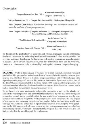 Construction
                                                    Coupons Redeemed (#)
                 Coupon Redemption Rate (%)
                                                    Coupons Distributed (#)

      Cost per Redemption ($)     Coupon Face Amount ($)       Redemption Charges ($)

       Total Coupon Cost: Reflects distribution, printing,3 and redemption costs to esti-
       mate the total cost of a coupon promotion.
       Total Coupon Cost ($)     [Coupons Redeemed (#) * Cost per Redemption ($)]
                                   Coupon Printing and Distribution Cost ($)

                                                       Total Coupon Cost ($)
                    Total Cost per Redemption ($)
                                                      Coupons Redeemed (#)

                                                      Sales with Coupon ($,#)
               Percentage Sales with Coupon (%)
                                                            Sales ($,#)

To determine the profitability of coupons and rebates, managers require approaches
similar to those used in estimating baseline and incremental sales, as discussed in the
previous section of this chapter. By themselves, redemption rates are not a good measure
of success. Under certain circumstances, even low redemption rates can be profitable.
Under other circumstances, by contrast, high redemption rates can be quite damaging.


EXAMPLE: Yvette is the Manager of Analysis for a small regional consumer packaged
goods firm. Her product has a dominant share of the retail distribution in a narrow geo-
graphic area. Her firm decides to launch a coupon campaign, and Yvette is charged with
reporting on the program’s success. Her assistant looks at the figures and realizes that of
the 100,000 coupons distributed in the local paper, 5,000 were used to buy product. The
assistant is excited when he calculates that this represents a 5% redemption rate—a much
higher figure than the company has ever previously seen.
Yvette, however, is more cautious in judging the promotion a success. She checks the
sales of the relevant product and learns that these increased by only 100 units during the
promotion period. Yvette concludes that the vast majority of coupon use was by cus-
tomers who would have bought the product anyway. For most customers, the sole impact
of the coupon was to reduce the price of the product below the level they would have
willingly paid. Until she conducts a full profitability analysis, evaluating the profit gener-
ated by the 100 incremental sales and comparing this to coupon costs and the value lost
on most coupon sales, Yvette can’t be sure that the program made an overall loss. But she
feels certain that she should curtail the celebrations.




276     MARKETING METRICS
 