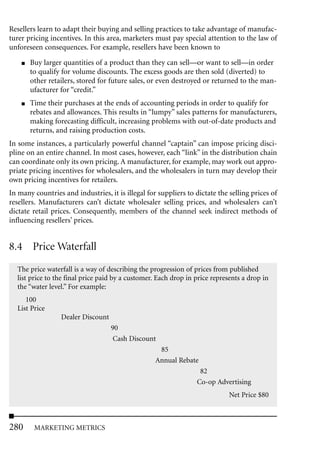 Resellers learn to adapt their buying and selling practices to take advantage of manufac-
turer pricing incentives. In this area, marketers must pay special attention to the law of
unforeseen consequences. For example, resellers have been known to
    ■   Buy larger quantities of a product than they can sell—or want to sell—in order
        to qualify for volume discounts. The excess goods are then sold (diverted) to
        other retailers, stored for future sales, or even destroyed or returned to the man-
        ufacturer for “credit.”
    ■   Time their purchases at the ends of accounting periods in order to qualify for
        rebates and allowances. This results in “lumpy” sales patterns for manufacturers,
        making forecasting difficult, increasing problems with out-of-date products and
        returns, and raising production costs.
In some instances, a particularly powerful channel “captain” can impose pricing disci-
pline on an entire channel. In most cases, however, each “link” in the distribution chain
can coordinate only its own pricing. A manufacturer, for example, may work out appro-
priate pricing incentives for wholesalers, and the wholesalers in turn may develop their
own pricing incentives for retailers.
In many countries and industries, it is illegal for suppliers to dictate the selling prices of
resellers. Manufacturers can’t dictate wholesaler selling prices, and wholesalers can’t
dictate retail prices. Consequently, members of the channel seek indirect methods of
influencing resellers’ prices.


8.4 Price Waterfall
  The price waterfall is a way of describing the progression of prices from published
  list price to the final price paid by a customer. Each drop in price represents a drop in
  the “water level.” For example:
     100
  List Price
                  Dealer Discount
                                    90
                                     Cash Discount
                                                    85
                                                   Annual Rebate
                                                                  82
                                                                 Co-op Advertising
                                                                             Net Price $80



280      MARKETING METRICS
 