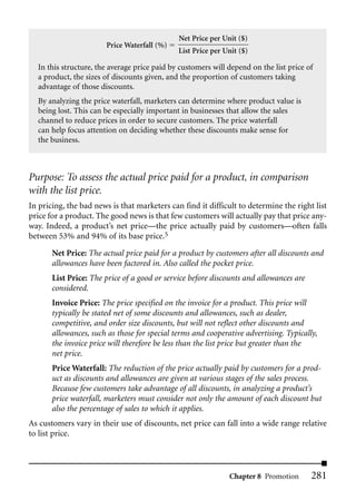 Net Price per Unit ($)
                        Price Waterfall (%)
                                              List Price per Unit ($)

  In this structure, the average price paid by customers will depend on the list price of
  a product, the sizes of discounts given, and the proportion of customers taking
  advantage of those discounts.
  By analyzing the price waterfall, marketers can determine where product value is
  being lost. This can be especially important in businesses that allow the sales
  channel to reduce prices in order to secure customers. The price waterfall
  can help focus attention on deciding whether these discounts make sense for
  the business.



Purpose: To assess the actual price paid for a product, in comparison
with the list price.
In pricing, the bad news is that marketers can find it difficult to determine the right list
price for a product. The good news is that few customers will actually pay that price any-
way. Indeed, a product’s net price—the price actually paid by customers—often falls
between 53% and 94% of its base price.5
       Net Price: The actual price paid for a product by customers after all discounts and
       allowances have been factored in. Also called the pocket price.
       List Price: The price of a good or service before discounts and allowances are
       considered.
       Invoice Price: The price specified on the invoice for a product. This price will
       typically be stated net of some discounts and allowances, such as dealer,
       competitive, and order size discounts, but will not reflect other discounts and
       allowances, such as those for special terms and cooperative advertising. Typically,
       the invoice price will therefore be less than the list price but greater than the
       net price.
       Price Waterfall: The reduction of the price actually paid by customers for a prod-
       uct as discounts and allowances are given at various stages of the sales process.
       Because few customers take advantage of all discounts, in analyzing a product’s
       price waterfall, marketers must consider not only the amount of each discount but
       also the percentage of sales to which it applies.
As customers vary in their use of discounts, net price can fall into a wide range relative
to list price.



                                                              Chapter 8 Promotion       281
 