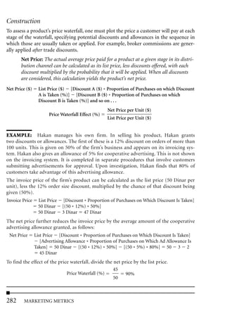 Construction
To assess a product’s price waterfall, one must plot the price a customer will pay at each
stage of the waterfall, specifying potential discounts and allowances in the sequence in
which those are usually taken or applied. For example, broker commissions are gener-
ally applied after trade discounts.
       Net Price: The actual average price paid for a product at a given stage in its distri-
       bution channel can be calculated as its list price, less discounts offered, with each
       discount multiplied by the probability that it will be applied. When all discounts
       are considered, this calculation yields the product’s net price.
Net Price ($)     List Price ($) [Discount A ($) * Proportion of Purchases on which Discount
                  A is Taken (%)] [Discount B ($) * Proportion of Purchases on which
                  Discount B is Taken (%)] and so on . . .
                                                    Net Price per Unit ($)
                       Price Waterfall Effect (%)
                                                    List Price per Unit ($)


EXAMPLE: Hakan manages his own firm. In selling his product, Hakan grants
two discounts or allowances. The first of these is a 12% discount on orders of more than
100 units. This is given on 50% of the firm’s business and appears on its invoicing sys-
tem. Hakan also gives an allowance of 5% for cooperative advertising. This is not shown
on the invoicing system. It is completed in separate procedures that involve customers
submitting advertisements for approval. Upon investigation, Hakan finds that 80% of
customers take advantage of this advertising allowance.
The invoice price of the firm’s product can be calculated as the list price (50 Dinar per
unit), less the 12% order size discount, multiplied by the chance of that discount being
given (50%).
Invoice Price    List Price    [Discount * Proportion of Purchases on Which Discount Is Taken]
                 50 Dinar     [(50 * 12%) * 50%]
                 50 Dinar     3 Dinar 47 Dinar
The net price further reduces the invoice price by the average amount of the cooperative
advertising allowance granted, as follows:
 Net Price      List Price [Discount * Proportion of Purchases on Which Discount Is Taken]
                   [Advertising Allowance * Proportion of Purchases on Which Ad Allowance Is
                Taken] 50 Dinar [(50 * 12%) * 50%] [(50 * 5%) * 80%] 50 3 2
                   45 Dinar
To find the effect of the price waterfall, divide the net price by the list price.
                                                      45
                              Price Waterfall (%)           90%
                                                      50



282     MARKETING METRICS
 