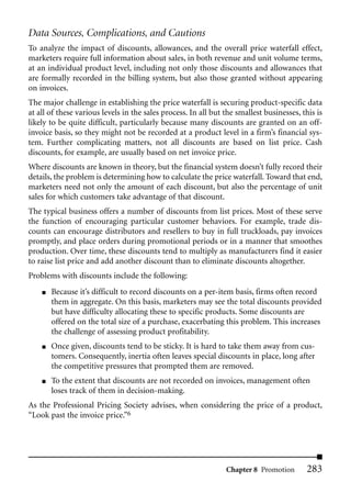 Data Sources, Complications, and Cautions
To analyze the impact of discounts, allowances, and the overall price waterfall effect,
marketers require full information about sales, in both revenue and unit volume terms,
at an individual product level, including not only those discounts and allowances that
are formally recorded in the billing system, but also those granted without appearing
on invoices.
The major challenge in establishing the price waterfall is securing product-specific data
at all of these various levels in the sales process. In all but the smallest businesses, this is
likely to be quite difficult, particularly because many discounts are granted on an off-
invoice basis, so they might not be recorded at a product level in a firm’s financial sys-
tem. Further complicating matters, not all discounts are based on list price. Cash
discounts, for example, are usually based on net invoice price.
Where discounts are known in theory, but the financial system doesn’t fully record their
details, the problem is determining how to calculate the price waterfall. Toward that end,
marketers need not only the amount of each discount, but also the percentage of unit
sales for which customers take advantage of that discount.
The typical business offers a number of discounts from list prices. Most of these serve
the function of encouraging particular customer behaviors. For example, trade dis-
counts can encourage distributors and resellers to buy in full truckloads, pay invoices
promptly, and place orders during promotional periods or in a manner that smoothes
production. Over time, these discounts tend to multiply as manufacturers find it easier
to raise list price and add another discount than to eliminate discounts altogether.
Problems with discounts include the following:
    ■   Because it’s difficult to record discounts on a per-item basis, firms often record
        them in aggregate. On this basis, marketers may see the total discounts provided
        but have difficulty allocating these to specific products. Some discounts are
        offered on the total size of a purchase, exacerbating this problem. This increases
        the challenge of assessing product profitability.
    ■   Once given, discounts tend to be sticky. It is hard to take them away from cus-
        tomers. Consequently, inertia often leaves special discounts in place, long after
        the competitive pressures that prompted them are removed.
    ■   To the extent that discounts are not recorded on invoices, management often
        loses track of them in decision-making.
As the Professional Pricing Society advises, when considering the price of a product,
“Look past the invoice price.”6




                                                                Chapter 8 Promotion       283
 