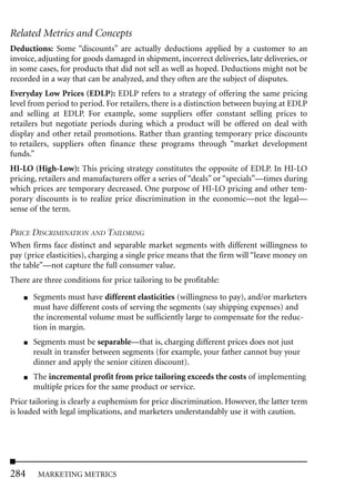 Related Metrics and Concepts
Deductions: Some “discounts” are actually deductions applied by a customer to an
invoice, adjusting for goods damaged in shipment, incorrect deliveries, late deliveries, or
in some cases, for products that did not sell as well as hoped. Deductions might not be
recorded in a way that can be analyzed, and they often are the subject of disputes.
Everyday Low Prices (EDLP): EDLP refers to a strategy of offering the same pricing
level from period to period. For retailers, there is a distinction between buying at EDLP
and selling at EDLP. For example, some suppliers offer constant selling prices to
retailers but negotiate periods during which a product will be offered on deal with
display and other retail promotions. Rather than granting temporary price discounts
to retailers, suppliers often finance these programs through “market development
funds.”
HI-LO (High-Low): This pricing strategy constitutes the opposite of EDLP. In HI-LO
pricing, retailers and manufacturers offer a series of “deals” or “specials”—times during
which prices are temporary decreased. One purpose of HI-LO pricing and other tem-
porary discounts is to realize price discrimination in the economic—not the legal—
sense of the term.

PRICE DISCRIMINATION AND TAILORING
When firms face distinct and separable market segments with different willingness to
pay (price elasticities), charging a single price means that the firm will “leave money on
the table”—not capture the full consumer value.
There are three conditions for price tailoring to be profitable:
    ■   Segments must have different elasticities (willingness to pay), and/or marketers
        must have different costs of serving the segments (say shipping expenses) and
        the incremental volume must be sufficiently large to compensate for the reduc-
        tion in margin.
    ■   Segments must be separable—that is, charging different prices does not just
        result in transfer between segments (for example, your father cannot buy your
        dinner and apply the senior citizen discount).
    ■   The incremental profit from price tailoring exceeds the costs of implementing
        multiple prices for the same product or service.
Price tailoring is clearly a euphemism for price discrimination. However, the latter term
is loaded with legal implications, and marketers understandably use it with caution.




284      MARKETING METRICS
 