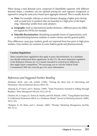 When facing a total demand curve composed of identifiable segments with different
demand slopes, a marketer can use optimal pricing for each segment recognized, as
opposed to using the same price based upon aggregate demand. This is usually done by
    ■   Time: For example, subways or movie theaters charging a higher price during
        rush or peak hour or products that are launched at a high price in the begin-
        ning, “skimming” profits from early adopters.
    ■   Geography: Such as international market divisions—different prices for differ-
        ent regions for DVDs, for example.
    ■   Tolerable discrimination: Identifying acceptable forms of segmentation, such
        as discriminating between students or senior citizens and the general public.
Price differences cause gray markets; goods are imported from low-price to high-price
markets. Gray markets are common in some fashion goods and pharmaceuticals.


   Caution: Regulations
   Most countries have regulations that apply to price discrimination. As a marketer,
   you should understand these regulations. In the U.S., the most important regulation
   is the Robinson-Patman Act. It is mainly intended to control price differences
   that might injure competition.7 We encourage you to visit the Federal Trade
   Commission’s Web site (www.ftc.gov) for more information.



References and Suggested Further Reading
Abraham, M.M., and L.M. Lodish. (1990). “Getting the Most Out of Advertising and
Promotion,” Harvard Business Review, 68(3), 50.
Ailawadi, K., P. Farris, and E. Shames. (1999). “Trade Promotion: Essential to Selling Through
Resellers,” Sloan Management Review, 41(1), 83–92.
Christen, M., S. Gupta, J.C. Porter, R. Staelin, and D.R. Wittink. (1997). “Using Market-level Data
to Understand Promotion Effects in a Nonlinear Model,” Journal of Marketing Research (JMR),
34(3), 322.
“Roegner, E., M. Marn, and C. Zawada. (2005). “Pricing,” Marketing Management, Jan/Feb,
Vol. 14 (1).




                                                                  Chapter 8 Promotion        285
 