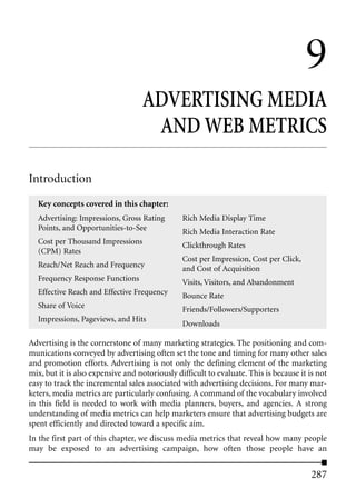 9
                                   ADVERTISING MEDIA
                                    AND WEB METRICS

Introduction
  Key concepts covered in this chapter:
  Advertising: Impressions, Gross Rating        Rich Media Display Time
  Points, and Opportunities-to-See              Rich Media Interaction Rate
  Cost per Thousand Impressions                 Clickthrough Rates
  (CPM) Rates
                                                Cost per Impression, Cost per Click,
  Reach/Net Reach and Frequency                 and Cost of Acquisition
  Frequency Response Functions                  Visits, Visitors, and Abandonment
  Effective Reach and Effective Frequency       Bounce Rate
  Share of Voice                                Friends/Followers/Supporters
  Impressions, Pageviews, and Hits
                                                Downloads

Advertising is the cornerstone of many marketing strategies. The positioning and com-
munications conveyed by advertising often set the tone and timing for many other sales
and promotion efforts. Advertising is not only the defining element of the marketing
mix, but it is also expensive and notoriously difficult to evaluate. This is because it is not
easy to track the incremental sales associated with advertising decisions. For many mar-
keters, media metrics are particularly confusing. A command of the vocabulary involved
in this field is needed to work with media planners, buyers, and agencies. A strong
understanding of media metrics can help marketers ensure that advertising budgets are
spent efficiently and directed toward a specific aim.
In the first part of this chapter, we discuss media metrics that reveal how many people
may be exposed to an advertising campaign, how often those people have an


                                                                                         287
 