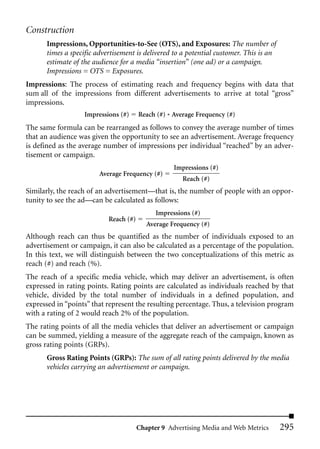 Construction
      Impressions, Opportunities-to-See (OTS), and Exposures: The number of
      times a specific advertisement is delivered to a potential customer. This is an
      estimate of the audience for a media “insertion” (one ad) or a campaign.
      Impressions = OTS = Exposures.
Impressions: The process of estimating reach and frequency begins with data that
sum all of the impressions from different advertisements to arrive at total “gross”
impressions.
                   Impressions (#)     Reach (#) * Average Frequency (#)
The same formula can be rearranged as follows to convey the average number of times
that an audience was given the opportunity to see an advertisement. Average frequency
is defined as the average number of impressions per individual “reached” by an adver-
tisement or campaign.
                                                   Impressions (#)
                        Average Frequency (#)
                                                      Reach (#)
Similarly, the reach of an advertisement—that is, the number of people with an oppor-
tunity to see the ad—can be calculated as follows:
                                             Impressions (#)
                           Reach (#)
                                          Average Frequency (#)
Although reach can thus be quantified as the number of individuals exposed to an
advertisement or campaign, it can also be calculated as a percentage of the population.
In this text, we will distinguish between the two conceptualizations of this metric as
reach (#) and reach (%).
The reach of a specific media vehicle, which may deliver an advertisement, is often
expressed in rating points. Rating points are calculated as individuals reached by that
vehicle, divided by the total number of individuals in a defined population, and
expressed in “points” that represent the resulting percentage. Thus, a television program
with a rating of 2 would reach 2% of the population.
The rating points of all the media vehicles that deliver an advertisement or campaign
can be summed, yielding a measure of the aggregate reach of the campaign, known as
gross rating points (GRPs).
      Gross Rating Points (GRPs): The sum of all rating points delivered by the media
      vehicles carrying an advertisement or campaign.




                                       Chapter 9 Advertising Media and Web Metrics      295
 
