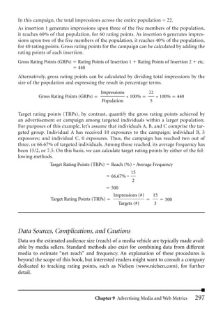 In this campaign, the total impressions across the entire population = 22.
As insertion 1 generates impressions upon three of the five members of the population,
it reaches 60% of that population, for 60 rating points. As insertion 6 generates impres-
sions upon two of the five members of the population, it reaches 40% of the population,
for 40 rating points. Gross rating points for the campaign can be calculated by adding the
rating points of each insertion.
Gross Rating Points (GRPs)   Rating Points of Insertion 1       Rating Points of Insertion 2   etc.
                             440
Alternatively, gross rating points can be calculated by dividing total impressions by the
size of the population and expressing the result in percentage terms.
                                         Impressions                 22
          Gross Rating Points (GRPs)                   * 100%              * 100%    440
                                          Population                  5

Target rating points (TRPs), by contrast, quantify the gross rating points achieved by
an advertisement or campaign among targeted individuals within a larger population.
For purposes of this example, let’s assume that individuals A, B, and C comprise the tar-
geted group. Individual A has received 10 exposures to the campaign; individual B, 5
exposures; and individual C, 0 exposures. Thus, the campaign has reached two out of
three, or 66.67% of targeted individuals. Among those reached, its average frequency has
been 15/2, or 7.5. On this basis, we can calculate target rating points by either of the fol-
lowing methods.
               Target Rating Points (TRPs)    Reach (%) * Average Frequency
                                                         15
                                              66.67% *
                                                            2
                                              500
                                               Impressions (#)            15
                Target Rating Points (TRPs)                                    500
                                                  Targets (#)             3




Data Sources, Complications, and Cautions
Data on the estimated audience size (reach) of a media vehicle are typically made avail-
able by media sellers. Standard methods also exist for combining data from different
media to estimate “net reach” and frequency. An explanation of these procedures is
beyond the scope of this book, but interested readers might want to consult a company
dedicated to tracking rating points, such as Nielsen (www.nielsen.com), for further
detail.



                                       Chapter 9 Advertising Media and Web Metrics             297
 