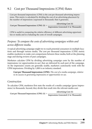 9.2 Cost per Thousand Impressions (CPM) Rates
  Cost per thousand impressions (CPM) is the cost per thousand advertising impres-
  sions. This metric is calculated by dividing the cost of an advertising placement by
  the number of impressions (expressed in thousands) that it generates.
                                                         Advertising Cost ($)
   Cost per Thousand Impressions (CPM) ($)
                                               Impressions Generated (# in Thousands)

  CPM is useful in comparing the relative efficiency of different advertising opportuni-
  ties or media and in evaluating the costs of overall campaigns.


Purpose: To compare the costs of advertising campaigns within and
across different media.
A typical advertising campaign might try to reach potential consumers in multiple loca-
tions and through various media. The cost per thousand impressions (CPM) metric
enables marketers to make cost comparisons between these media, both at the planning
stage and during reviews of past campaigns.
Marketers calculate CPM by dividing advertising campaign costs by the number of
impressions (or opportunities-to-see) that are delivered by each part of the campaign.
As the impression counts are generally sizable, marketers customarily work with the
CPM impressions. Dividing by 1,000 is an industry standard.
      Cost per Thousand Impressions (CPM): The cost of a media campaign, relative
      to its success in generating impressions or opportunities-to-see.


Construction
To calculate CPM, marketers first state the results of a media campaign (gross impres-
sions) in thousands. Second, they divide that result into the relevant media cost:
                                                         Advertising Cost ($)
   Cost per Thousand Impressions (CPM) ($)
                                               Impressions Generated (# in Thousands)




                                     Chapter 9 Advertising Media and Web Metrics         299
 