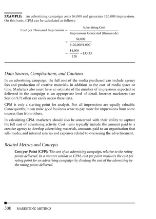 EXAMPLE: An advertising campaign costs $4,000 and generates 120,000 impressions.
On this basis, CPM can be calculated as follows:
                                                     Advertising Cost
          Cost per Thousand Impressions
                                            Impressions Generated (thousands)
                                                 $4,000
                                            (120,000/1,000)
                                            $4,000
                                                     $33.33
                                             120




Data Sources, Complications, and Cautions
In an advertising campaign, the full cost of the media purchased can include agency
fees and production of creative materials, in addition to the cost of media space or
time. Marketers also must have an estimate of the number of impressions expected or
delivered in the campaign at an appropriate level of detail. Internet marketers (see
Section 9.7) often can easily access these data.
CPM is only a starting point for analysis. Not all impressions are equally valuable.
Consequently, it can make good business sense to pay more for impressions from some
sources than from others.
In calculating CPM, marketers should also be concerned with their ability to capture
the full cost of advertising activity. Cost items typically include the amount paid to a
creative agency to develop advertising materials, amounts paid to an organization that
sells media, and internal salaries and expenses related to overseeing the advertisement.


Related Metrics and Concepts
      Cost per Point (CPP): The cost of an advertising campaign, relative to the rating
      points delivered. In a manner similar to CPM, cost per point measures the cost per
      rating point for an advertising campaign by dividing the cost of the advertising by
      the rating points delivered.




300     MARKETING METRICS
 