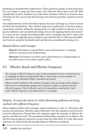 predicting an advertisement’s effectiveness. Three questions emerge: At what point does
the curve begin to ramp up? How steep is the function? When does it tail off? With
considerable research, marketers can make these estimates. Without it, however, there
will always be the concern that the learning curve function provides a spurious level of
accuracy.
Any implementation of the threshold response function will hinge on a firm’s estimate
of where the threshold lies. This will have important ramifications. If the firm makes a
conservative estimate, setting the tipping point at a high number of exposures, it may
pay for ineffective and unneeded advertising. If it sets the tipping point too low, howev-
er, it may not buy enough advertising media, and its campaign may fail to achieve the
desired effect. In implementation, marketers may find that there is little practical differ-
ence between using the threshold model and the more complicated learning curve.

Related Metrics and Concepts
       Wear-in: The frequency required before a given advertisement or campaign
       achieves a minimum level of effectiveness.
       Wear-out: The frequency at which a given advertisement or campaign begins to
       lose effectiveness or even yield a negative effect.


9.5 Effective Reach and Effective Frequency
  The concept of effective frequency rests on the assumption that for an advertisement
  or campaign to achieve an appreciable effect, it must attain a certain number of
  exposures to an individual within a specified time period.
  Effective reach is defined as the number of people or the percentage of the audience
  that receives an advertising message with a frequency equal to or greater than the
  effective frequency. That is, effective reach is the population receiving the “mini-
  mum” effective exposure to an advertisement or campaign.



Purpose: To assess the extent to which advertising audiences are being
reached with sufficient frequency.
Many marketers believe their messages require repetition to “sink in.” Advertisers, like
parents and politicians, therefore repeat themselves. But this repetition must be moni-
tored for effectiveness. Toward that end, marketers apply the concepts of effective fre-
quency and effective reach. The assumptions behind these concepts run as follows: The
first few times people are exposed to an ad, it may have little effect. It is only when more
exposures are achieved that the message begins to influence its audience.

310     MARKETING METRICS
 