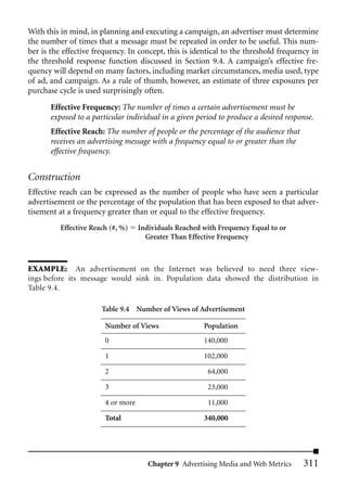 With this in mind, in planning and executing a campaign, an advertiser must determine
the number of times that a message must be repeated in order to be useful. This num-
ber is the effective frequency. In concept, this is identical to the threshold frequency in
the threshold response function discussed in Section 9.4. A campaign’s effective fre-
quency will depend on many factors, including market circumstances, media used, type
of ad, and campaign. As a rule of thumb, however, an estimate of three exposures per
purchase cycle is used surprisingly often.

       Effective Frequency: The number of times a certain advertisement must be
       exposed to a particular individual in a given period to produce a desired response.
       Effective Reach: The number of people or the percentage of the audience that
       receives an advertising message with a frequency equal to or greater than the
       effective frequency.


Construction
Effective reach can be expressed as the number of people who have seen a particular
advertisement or the percentage of the population that has been exposed to that adver-
tisement at a frequency greater than or equal to the effective frequency.
          Effective Reach (#, %)    Individuals Reached with Frequency Equal to or
                                      Greater Than Effective Frequency



EXAMPLE: An advertisement on the Internet was believed to need three view-
ings before its message would sink in. Population data showed the distribution in
Table 9.4.

                       Table 9.4 Number of Views of Advertisement

                        Number of Views                 Population
                        0                               140,000

                        1                               102,000

                        2                                64,000

                        3                                23,000

                        4 or more                        11,000

                        Total                           340,000




                                       Chapter 9 Advertising Media and Web Metrics     311
 