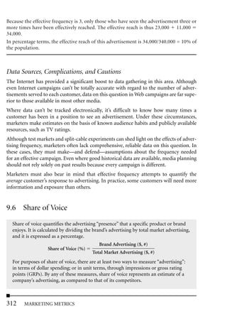 Because the effective frequency is 3, only those who have seen the advertisement three or
more times have been effectively reached. The effective reach is thus 23,000 11,000
34,000.
In percentage terms, the effective reach of this advertisement is 34,000/340,000 = 10% of
the population.



Data Sources, Complications, and Cautions
The Internet has provided a significant boost to data gathering in this area. Although
even Internet campaigns can’t be totally accurate with regard to the number of adver-
tisements served to each customer, data on this question in Web campaigns are far supe-
rior to those available in most other media.
Where data can’t be tracked electronically, it’s difficult to know how many times a
customer has been in a position to see an advertisement. Under these circumstances,
marketers make estimates on the basis of known audience habits and publicly available
resources, such as TV ratings.
Although test markets and split-cable experiments can shed light on the effects of adver-
tising frequency, marketers often lack comprehensive, reliable data on this question. In
these cases, they must make—and defend—assumptions about the frequency needed
for an effective campaign. Even where good historical data are available, media planning
should not rely solely on past results because every campaign is different.
Marketers must also bear in mind that effective frequency attempts to quantify the
average customer’s response to advertising. In practice, some customers will need more
information and exposure than others.


9.6 Share of Voice
  Share of voice quantifies the advertising “presence” that a specific product or brand
  enjoys. It is calculated by dividing the brand’s advertising by total market advertising,
  and it is expressed as a percentage.
                                             Brand Advertising ($, #)
                   Share of Voice (%)
                                          Total Market Advertising ($, #)
  For purposes of share of voice, there are at least two ways to measure “advertising”:
  in terms of dollar spending; or in unit terms, through impressions or gross rating
  points (GRPs). By any of these measures, share of voice represents an estimate of a
  company’s advertising, as compared to that of its competitors.



312     MARKETING METRICS
 