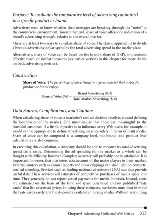 Purpose: To evaluate the comparative level of advertising committed
to a specific product or brand.
Advertisers want to know whether their messages are breaking through the “noise” in
the commercial environment. Toward that end, share of voice offers one indication of a
brand’s advertising strength, relative to the overall market.
There are at least two ways to calculate share of voice. The classic approach is to divide
a brand’s advertising dollar spend by the total advertising spend in the marketplace.
Alternatively, share of voice can be based on the brand’s share of GRPs, impressions,
effective reach, or similar measures (see earlier sections in this chapter for more details
on basic advertising metrics).


Construction
       Share of Voice: The percentage of advertising in a given market that a specific
       product or brand enjoys.
                                            Brand Advertising ($, #)
                   Share of Voice (%)
                                         Total Market Advertising ($, #)


Data Sources, Complications, and Cautions
When calculating share of voice, a marketer’s central decision revolves around defining
the boundaries of the market. One must ensure that these are meaningful to the
intended customer. If a firm’s objective is to influence savvy Web users, for example, it
would not be appropriate to define advertising presence solely in terms of print media.
Share of voice can be computed at a company level, but brand- and product-level
calculations are also common.
In executing this calculation, a company should be able to measure its total advertising
spend fairly easily. Determining the ad spending for the market as a whole can be
fraught with difficulty, however. Complete accuracy will probably not be attainable. It is
important, however, that marketers take account of the major players in their market.
External sources such as annual reports and press clippings can shed light on competi-
tors’ ad spending. Services such as leading national advertisers (LNA) can also provide
useful data. These services sell estimates of competitive purchases of media space and
time. They generally do not report actual payments for media, however. Instead, costs
are estimated on the basis of the time and space purchased and on published “rate
cards” that list advertised prices. In using these estimates, marketers must bear in mind
that rate cards rarely cite the discounts available in buying media. Without accounting




                                     Chapter 9 Advertising Media and Web Metrics         313
 