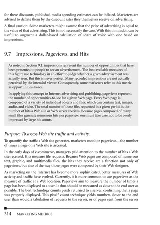 for these discounts, published media spending estimates can be inflated. Marketers are
advised to deflate them by the discount rates they themselves receive on advertising.
A final caution: Some marketers might assume that the price of advertising is equal to
the value of that advertising. This is not necessarily the case. With this in mind, it can be
useful to augment a dollar-based calculation of share of voice with one based on
impressions.


9.7 Impressions, Pageviews, and Hits
  As noted in Section 9.1, impressions represent the number of opportunities that have
  been presented to people to see an advertisement. The best available measures of
  this figure use technology in an effort to judge whether a given advertisement was
  actually seen. But this is never perfect. Many recorded impressions are not actually
  perceived by the intended viewer. Consequently, some marketers refer to this metric
  as opportunities-to-see.
  In applying this concept to Internet advertising and publishing, pageviews represent
  the number of opportunities-to-see for a given Web page. Every Web page is
  composed of a variety of individual objects and files, which can contain text, images,
  audio, and video. The total number of these files requested in a given period is the
  number of hits a Web site or Web server receives. Because pages composed of many
  small files generate numerous hits per pageview, one must take care not to be overly
  impressed by large hit counts.


Purpose: To assess Web site traffic and activity.
To quantify the traffic a Web site generates, marketers monitor pageviews—the number
of times a page on a Web site is accessed.
In the early days of e-commerce, managers paid attention to the number of hits a Web
site received. Hits measure file requests. Because Web pages are composed of numerous
text, graphic, and multimedia files, the hits they receive are a function not only of
pageviews, but also of the way those pages were composed by their Web designer.
As marketing on the Internet has become more sophisticated, better measures of Web
activity and traffic have evolved. Currently, it is more common to use pageviews as the
measure of traffic at a Web location. Pageviews aim to measure the number of times a
page has been displayed to a user. It thus should be measured as close to the end user as
possible. The best technology counts pixels returned to a server, confirming that a page
was properly displayed. This pixel2 count technique yields numbers closer to the end
user than would a tabulation of requests to the server, or of pages sent from the server


314     MARKETING METRICS
 