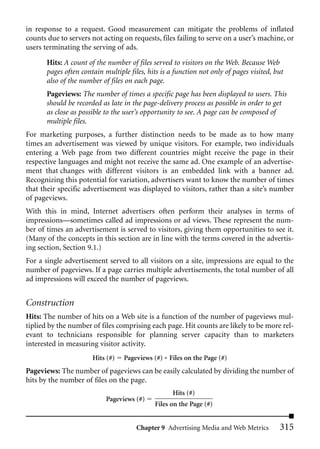 in response to a request. Good measurement can mitigate the problems of inflated
counts due to servers not acting on requests, files failing to serve on a user’s machine, or
users terminating the serving of ads.

       Hits: A count of the number of files served to visitors on the Web. Because Web
       pages often contain multiple files, hits is a function not only of pages visited, but
       also of the number of files on each page.
       Pageviews: The number of times a specific page has been displayed to users. This
       should be recorded as late in the page-delivery process as possible in order to get
       as close as possible to the user’s opportunity to see. A page can be composed of
       multiple files.
For marketing purposes, a further distinction needs to be made as to how many
times an advertisement was viewed by unique visitors. For example, two individuals
entering a Web page from two different countries might receive the page in their
respective languages and might not receive the same ad. One example of an advertise-
ment that changes with different visitors is an embedded link with a banner ad.
Recognizing this potential for variation, advertisers want to know the number of times
that their specific advertisement was displayed to visitors, rather than a site’s number
of pageviews.
With this in mind, Internet advertisers often perform their analyses in terms of
impressions—sometimes called ad impressions or ad views. These represent the num-
ber of times an advertisement is served to visitors, giving them opportunities to see it.
(Many of the concepts in this section are in line with the terms covered in the advertis-
ing section, Section 9.1.)
For a single advertisement served to all visitors on a site, impressions are equal to the
number of pageviews. If a page carries multiple advertisements, the total number of all
ad impressions will exceed the number of pageviews.


Construction
Hits: The number of hits on a Web site is a function of the number of pageviews mul-
tiplied by the number of files comprising each page. Hit counts are likely to be more rel-
evant to technicians responsible for planning server capacity than to marketers
interested in measuring visitor activity.
                       Hits (#)   Pageviews (#) * Files on the Page (#)
Pageviews: The number of pageviews can be easily calculated by dividing the number of
hits by the number of files on the page.
                                                    Hits (#)
                            Pageviews (#)
                                             Files on the Page (#)


                                       Chapter 9 Advertising Media and Web Metrics        315
 