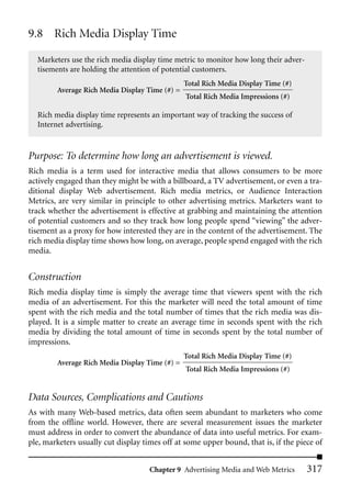 9.8 Rich Media Display Time

  Marketers use the rich media display time metric to monitor how long their adver-
  tisements are holding the attention of potential customers.
                                                Total Rich Media Display Time (#)
        Average Rich Media Display Time (#) =
                                                Total Rich Media Impressions (#)

  Rich media display time represents an important way of tracking the success of
  Internet advertising.


Purpose: To determine how long an advertisement is viewed.
Rich media is a term used for interactive media that allows consumers to be more
actively engaged than they might be with a billboard, a TV advertisement, or even a tra-
ditional display Web advertisement. Rich media metrics, or Audience Interaction
Metrics, are very similar in principle to other advertising metrics. Marketers want to
track whether the advertisement is effective at grabbing and maintaining the attention
of potential customers and so they track how long people spend “viewing” the adver-
tisement as a proxy for how interested they are in the content of the advertisement. The
rich media display time shows how long, on average, people spend engaged with the rich
media.


Construction
Rich media display time is simply the average time that viewers spent with the rich
media of an advertisement. For this the marketer will need the total amount of time
spent with the rich media and the total number of times that the rich media was dis-
played. It is a simple matter to create an average time in seconds spent with the rich
media by dividing the total amount of time in seconds spent by the total number of
impressions.
                                                Total Rich Media Display Time (#)
        Average Rich Media Display Time (#) =
                                                Total Rich Media Impressions (#)


Data Sources, Complications and Cautions
As with many Web-based metrics, data often seem abundant to marketers who come
from the offline world. However, there are several measurement issues the marketer
must address in order to convert the abundance of data into useful metrics. For exam-
ple, marketers usually cut display times off at some upper bound, that is, if the piece of


                                     Chapter 9 Advertising Media and Web Metrics      317
 