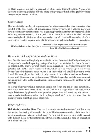 on their screen or are actively engaged by taking some traceable action. A user who
interacts is showing evidence of being more actively engaged and is thus probably more
likely to move toward purchase.


Construction
This metric is the number of impressions of an advertisement that were interacted with
divided by the total number of impressions of that advertisement. It tells the marketers
how successful any advertisement was at getting potential customers to engage with it in
some way, (mouse rollover, click on, etc.). As an example, a rich media advertisement
that was displayed 100 times with an interaction rate of 15% would mean that 15 of the
impressions resulted in some kind of interaction whereas 85 resulted in no interaction.
                                       Total Rich Media Impressions with Interactions (#)
   Rich Media Interaction Rate (%) =
                                               Total Rich Media Impressions (#)


Data Sources, Complications and Cautions
Data for this metric will typically be available. Indeed the metric itself might be report-
ed as part of a standard reporting package. One important decision that has to be made
in generating the metric is what counts as an interaction. This will depend upon the
potential actions that the viewers could take, which in turn depends upon the precise
form of the advertisement. What counts as an interaction will usually have some lower
bound. For example, an interaction is only counted if the visitor spends more than one
second with his mouse over the impression. (This is designed to exclude movements of
the mouse unrelated to the advertisement such as moving the mouse to another part of
the page.)
As is true of any advertising, marketers should not forget the goal of their advertising.
Interaction is unlikely to be an end in itself. As such, a larger interaction rate, which
might be secured by gimmicks that appeal to people who will never buy the product,
may be no better than a smaller rate if the larger rate doesn’t move the visitor closer to
a sale (or some other high order objective).


Related Metrics
Rich Media Interaction Time: This metric captures the total amount of time that a vis-
itor spends interacting with an advertisement. This is an accumulation of the total time
spent interacting per visit on a single page. So on a visit to a page a user might interact
with the rich media for two interactions of two seconds each and so have an interaction
time of four seconds.



                                       Chapter 9 Advertising Media and Web Metrics     319
 