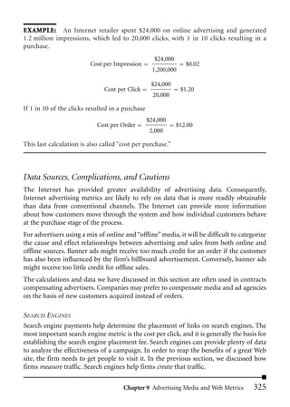 EXAMPLE: An Internet retailer spent $24,000 on online advertising and generated
1.2 million impressions, which led to 20,000 clicks, with 1 in 10 clicks resulting in a
purchase.
                                                    $24,000
                         Cost per Impression                     $0.02
                                                    1,200,000

                                                   $24,000
                               Cost per Click                   $1.20
                                                    20,000

If 1 in 10 of the clicks resulted in a purchase
                                                  $24,000
                            Cost per Order                    $12.00
                                                   2,000

This last calculation is also called “cost per purchase.”




Data Sources, Complications, and Cautions
The Internet has provided greater availability of advertising data. Consequently,
Internet advertising metrics are likely to rely on data that is more readily obtainable
than data from conventional channels. The Internet can provide more information
about how customers move through the system and how individual customers behave
at the purchase stage of the process.
For advertisers using a mix of online and “offline” media, it will be difficult to categorize
the cause and effect relationships between advertising and sales from both online and
offline sources. Banner ads might receive too much credit for an order if the customer
has also been influenced by the firm’s billboard advertisement. Conversely, banner ads
might receive too little credit for offline sales.
The calculations and data we have discussed in this section are often used in contracts
compensating advertisers. Companies may prefer to compensate media and ad agencies
on the basis of new customers acquired instead of orders.

SEARCH ENGINES
Search engine payments help determine the placement of links on search engines. The
most important search engine metric is the cost per click, and it is generally the basis for
establishing the search engine placement fee. Search engines can provide plenty of data
to analyze the effectiveness of a campaign. In order to reap the benefits of a great Web
site, the firm needs to get people to visit it. In the previous section, we discussed how
firms measure traffic. Search engines help firms create that traffic.

                                      Chapter 9 Advertising Media and Web Metrics       325
 