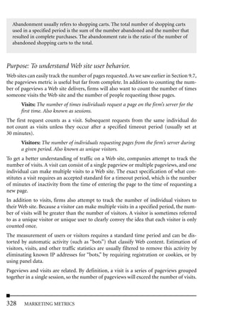 Abandonment usually refers to shopping carts. The total number of shopping carts
  used in a specified period is the sum of the number abandoned and the number that
  resulted in complete purchases. The abandonment rate is the ratio of the number of
  abandoned shopping carts to the total.



Purpose: To understand Web site user behavior.
Web sites can easily track the number of pages requested. As we saw earlier in Section 9.7,
the pageviews metric is useful but far from complete. In addition to counting the num-
ber of pageviews a Web site delivers, firms will also want to count the number of times
someone visits the Web site and the number of people requesting those pages.
       Visits: The number of times individuals request a page on the firm’s server for the
       first time. Also known as sessions.
The first request counts as a visit. Subsequent requests from the same individual do
not count as visits unless they occur after a specified timeout period (usually set at
30 minutes).
       Visitors: The number of individuals requesting pages from the firm’s server during
       a given period. Also known as unique visitors.
To get a better understanding of traffic on a Web site, companies attempt to track the
number of visits. A visit can consist of a single pageview or multiple pageviews, and one
individual can make multiple visits to a Web site. The exact specification of what con-
stitutes a visit requires an accepted standard for a timeout period, which is the number
of minutes of inactivity from the time of entering the page to the time of requesting a
new page.
In addition to visits, firms also attempt to track the number of individual visitors to
their Web site. Because a visitor can make multiple visits in a specified period, the num-
ber of visits will be greater than the number of visitors. A visitor is sometimes referred
to as a unique visitor or unique user to clearly convey the idea that each visitor is only
counted once.
The measurement of users or visitors requires a standard time period and can be dis-
torted by automatic activity (such as “bots”) that classify Web content. Estimation of
visitors, visits, and other traffic statistics are usually filtered to remove this activity by
eliminating known IP addresses for “bots,” by requiring registration or cookies, or by
using panel data.
Pageviews and visits are related. By definition, a visit is a series of pageviews grouped
together in a single session, so the number of pageviews will exceed the number of visits.



328     MARKETING METRICS
 