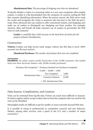 Abandonment Rate: The percentage of shopping carts that are abandoned.
To decide whether a visitor is a returning visitor or a new user, companies often employ
cookies. A cookie is a file downloaded onto the computer of a person surfing the Web
that contains identifying information. When the person returns, the Web server reads
the cookie and recognizes the visitor as someone who has been to the Web site previ-
ously. More advanced sites use cookies to offer customized content, and shopping carts
make use of cookies to distinguish one shopping cart from another. For example,
Amazon, eBay, and EasyJet all make extensive use of cookies to personalize the Web
views to each customer.
       Cookie: A small file that a Web site puts on the hard drive of visitors for the
       purpose of future identification.

Construction
Visitors: Cookies can help servers track unique visitors, but this data is never 100%
accurate (see the next section).
       Abandoned Purchases: The number of purchases that were not completed.


EXAMPLE: An online comics retailer found that of the 25,000 customers who loaded
items into their electronic baskets, only 20,000 actually purchased:

         Purchases Not Completed      Purchases Initiated Less Purchases Completed
                                   25,000 20,000 5,000
                                         Not Completed             5,000
                   Abandonment Rate
                                       Customer Initiation        25,000

                                          20% Abandonment Rate




Data Sources, Complications, and Cautions
Visits can be estimated from log file data. Visitors are much more difficult to measure.
If visitors register and/or accept cookies, then at least the computer that was used for the
visit can be identified.
Meaningful results are difficult to get for smaller or more narrowly focused Web sites.
It is possible to bring in professionals in competitive research and user behavior.
Nielsen, among other services, runs a panel in the U.S. and a number of major
economies.5



                                      Chapter 9 Advertising Media and Web Metrics        331
 