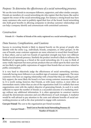 Purpose: To determine the effectiveness of a social networking presence.
We use the term friends to encompass followers, supporters, and other similar concepts.
Friends are members of a social networking site who register that they know, like and/or
support the owner of the social networking page. For instance a strong brand may have
many customers who want to publicly signal their love of the brand. Social networking
sites hold great benefits in allowing companies to develop customer relationships and
can help a company identify and communicate with committed customers.


Construction
   Friends (#) = Number of friends of the entity registered on a social networking page (#)


Data Sources, Complications, and Cautions
Success in recruiting friends is likely to depend heavily on the group of people who
identify with the entity (e.g., individuals, brands, companies, or other groups). In the
case of brands, some customer segments are more reluctant to reveal their brand loyal-
ty than others, and as such two brands of equivalent strength may have very different
levels of social network presence. Similarly the product involved is likely to influence the
likelihood of registering as a friend at the social networking site. It is easy to think of
some vitally important but more private products that are relied upon by their users but
are less likely to gain public expressions of support than brands that are more related to
public consumption.
It is very hard to objectively judge the effectiveness of social networking activities.
Generally having more followers is an excellent sign of customer engagement. The more
customers who have an ongoing relationship with a brand that they are willing to pub-
licly support, the more likely the brand is to have strong customer awareness and loyal-
ty. It is worth noting, however, that Friends, as with many metrics, is most often an
intermediate metric rather than an aim of the organization itself. It is unlikely that most
organizations exist with the explicit objective of generating friends. As such it is rarely
sufficient to report the number of friends as a successful outcome of a marketing strat-
egy without any additional information. It is often appropriate to construct metrics
around the downstream outcomes and cost effectiveness of such strategies. A marketer
would be well advised to pay attention to the costs and ultimate benefits of social net-
working presence as well as the clear potential to engage with customers.
Cost per Friend: The cost to the organization per friend recruited.
                              Total Cost to Provide Social Networking Presence ($)
          Cost per Friend =
                                             Number of Friends (#)




334     MARKETING METRICS
 