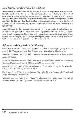 Data Sources, Complications, and Cautions
Downloads is a simple count of the number of times an application or file is down-
loaded, regardless of who requested the download. It does not distinguish 10 identical
downloads to a given individual from 10 separate downloads to 10 separate individuals,
although these two situations may have dramatically different consequences for the
company. In this way downloads is akin to impressions where a given number of
impressions can be obtained by a variety of combinations of reach and frequency (see
section 9.3).
A consideration in the counting of downloads is how to handle downloads that are
started but not completed. The alternative to keeping track of both (allowing the con-
struction of a bounce-rate-like metric with respect to downloads) is to pick one or the
other (starts or completions). As always, it is imperative for the user to know which con-
vention was used in construction of the download metric.


References and Suggested Further Reading
Farris, Paul W., David Reibstein, and Ervin Shames. (1998). “Advertising Budgeting: A Report
from the Field,” monograph, New York: American Association of Advertising Agencies.
Forrester, J.W. (1959). “ADVERTISING: A Problem in Industrial Dynamics,” Harvard Business
Review, 37(2), 100.
Interactive Advertising Bureau. (2004). Interactive Audience Measurement and Advertising
Campaign Reporting and Audit Guidelines. United States Version 6.0b.
Lodish, L.M. (1997). “Point of View: J.P. Jones and M.H. Blair on Measuring Ad Effects: Another
P.O.V,” Journal of Advertising Research, 37(5), 75.
Net Genesis Corp. (2000). E-metrics Business Metrics for the New Economy. Net Genesis and
Target Marketing of Santa Barbara.
Tellis, G.J., and D.L. Weiss. (1995). “Does TV Advertising Really Affect Sales? The Role of
Measures, Models, and Data Aggregation,” Journal of Advertising, 24(3), 1.




336     MARKETING METRICS
 