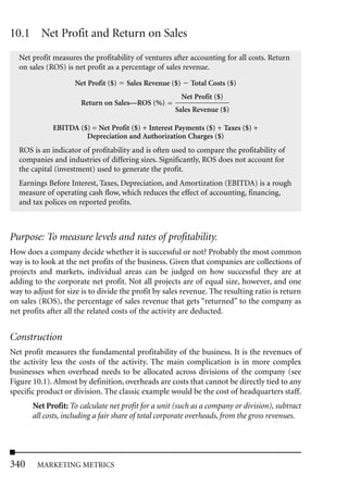 10.1 Net Profit and Return on Sales
  Net profit measures the profitability of ventures after accounting for all costs. Return
  on sales (ROS) is net profit as a percentage of sales revenue.

                    Net Profit ($)   Sales Revenue ($)      Total Costs ($)
                                                         Net Profit ($)
                      Return on Sales—ROS (%)
                                                     Sales Revenue ($)

             EBITDA ($) = Net Profit ($) + Interest Payments ($) + Taxes ($) +
                      Depreciation and Authorization Charges ($)
  ROS is an indicator of profitability and is often used to compare the profitability of
  companies and industries of differing sizes. Significantly, ROS does not account for
  the capital (investment) used to generate the profit.
  Earnings Before Interest, Taxes, Depreciation, and Amortization (EBITDA) is a rough
  measure of operating cash flow, which reduces the effect of accounting, financing,
  and tax polices on reported profits.



Purpose: To measure levels and rates of profitability.
How does a company decide whether it is successful or not? Probably the most common
way is to look at the net profits of the business. Given that companies are collections of
projects and markets, individual areas can be judged on how successful they are at
adding to the corporate net profit. Not all projects are of equal size, however, and one
way to adjust for size is to divide the profit by sales revenue. The resulting ratio is return
on sales (ROS), the percentage of sales revenue that gets “returned” to the company as
net profits after all the related costs of the activity are deducted.


Construction
Net profit measures the fundamental profitability of the business. It is the revenues of
the activity less the costs of the activity. The main complication is in more complex
businesses when overhead needs to be allocated across divisions of the company (see
Figure 10.1). Almost by definition, overheads are costs that cannot be directly tied to any
specific product or division. The classic example would be the cost of headquarters staff.
       Net Profit: To calculate net profit for a unit (such as a company or division), subtract
       all costs, including a fair share of total corporate overheads, from the gross revenues.




340     MARKETING METRICS
 