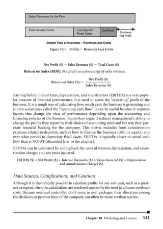 Sales Revenues for the Firm



          Total Variable Costs                Line Specific     Overhead
                                              Fixed Costs                       Business
                                                                                Net Profit

                        Simple View of Business – Revenues and Costs

                          Figure 10.1 Profits      Revenues Less Costs



                     Net Profit ($)     Sales Revenue ($)     Total Costs ($)
       Return on Sales (ROS): Net profit as a percentage of sales revenue.
                                                       Net Profit ($)
                           Return on Sales (%)
                                                    Sales Revenue ($)

Earning before interest taxes, depreciation, and amortization (EBITDA) is a very popu-
lar measure of financial performance. It is used to assess the “operating” profit of the
business. It is a rough way of calculating how much cash the business is generating and
is even sometimes called the “operating cash flow.” It can be useful because it removes
factors that change the view of performance depending upon the accounting and
financing policies of the business. Supporters argue it reduces management’s ability to
change the profits they report by their choice of accounting rules and the way they gen-
erate financial backing for the company. This metric excludes from consideration
expenses related to decisions such as how to finance the business (debt or equity) and
over what period to depreciate fixed assets. EBITDA is typically closer to actual cash
flow than is NOPAT (discussed later in the chapter).
EBITDA can be calculated by adding back the costs of interest, depreciation, and amor-
tization charges and any taxes incurred.
  EBITDA ($) = Net Profit ($) + Interest Payments ($) + Taxes Incurred ($) + Depreciation
                              and Amortization Charges ($)


Data Sources, Complications, and Cautions
Although it is theoretically possible to calculate profits for any sub-unit, such as a prod-
uct or region, often the calculations are rendered suspect by the need to allocate overhead
costs. Because overhead costs often don’t come in neat packages, their allocation among
the divisions or product lines of the company can often be more art than science.




                                                     Chapter 10 Marketing and Finance        341
 