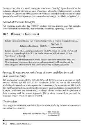 For return on sales, it is worth bearing in mind that a “healthy” figure depends on the
industry and capital intensity (amount of assets per sales dollar). Return on sales is similar
to margin (%), except that ROS accounts for overheads and other fixed costs that are often
ignored when calculating margin (%) or contribution margin (%). (Refer to Section 3.1.)

Related Metrics and Concepts
Net operating profit after tax (NOPAT) deducts relevant income taxes but excludes
some items that are deemed to be unrelated to the main (“operating”) business.

10.2 Return on Investment
  Return on investment is one way of considering profits in relation to capital invested.
                                                          Net Profit ($)
                     Return on Investment—ROI (%)
                                                         Investment ($)
  Return on assets (ROA), return on net assets (RONA), return on capital (ROC), and
  return on invested capital (ROIC) are similar measures with variations on how
  “investment” is defined.
  Marketing not only influences net profits but also can affect investment levels too.
  New plants and equipment, inventories, and accounts receivable are three of the
  main categories of investments that can be affected by marketing decisions.


Purpose: To measure per period rates of return on dollars invested
in an economic entity.
ROI and related metrics (ROA, ROC, RONA, and ROIC) provide a snapshot of prof-
itability adjusted for the size of the investment assets tied up in the enterprise.
Marketing decisions have obvious potential connection to the numerator of ROI (prof-
its), but these same decisions often influence assets usage and capital requirements (for
example, receivables and inventories). Marketers should understand the position of
their company and the returns expected. ROI is often compared to expected (or
required) rates of return on dollars invested.

Construction
For a single period review just divide the return (net profit) by the resources that were
committed (investment):
                                                       Net Profit ($)
                        Return on Investment (%)
                                                      Investment ($)



342     MARKETING METRICS
 