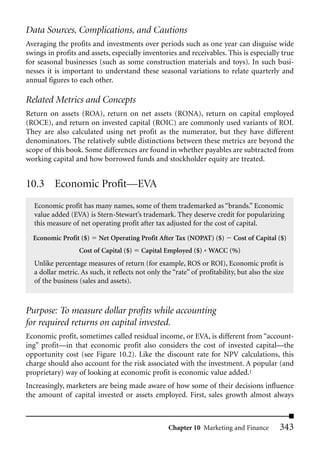 Data Sources, Complications, and Cautions
Averaging the profits and investments over periods such as one year can disguise wide
swings in profits and assets, especially inventories and receivables. This is especially true
for seasonal businesses (such as some construction materials and toys). In such busi-
nesses it is important to understand these seasonal variations to relate quarterly and
annual figures to each other.

Related Metrics and Concepts
Return on assets (ROA), return on net assets (RONA), return on capital employed
(ROCE), and return on invested capital (ROIC) are commonly used variants of ROI.
They are also calculated using net profit as the numerator, but they have different
denominators. The relatively subtle distinctions between these metrics are beyond the
scope of this book. Some differences are found in whether payables are subtracted from
working capital and how borrowed funds and stockholder equity are treated.


10.3 Economic Profit—EVA
  Economic profit has many names, some of them trademarked as “brands.” Economic
  value added (EVA) is Stern-Stewart’s trademark. They deserve credit for popularizing
  this measure of net operating profit after tax adjusted for the cost of capital.

  Economic Profit ($)     Net Operating Profit After Tax (NOPAT) ($)        Cost of Capital ($)
                  Cost of Capital ($)    Capital Employed ($) * WACC (%)
  Unlike percentage measures of return (for example, ROS or ROI), Economic profit is
  a dollar metric. As such, it reflects not only the “rate” of profitability, but also the size
  of the business (sales and assets).



Purpose: To measure dollar profits while accounting
for required returns on capital invested.
Economic profit, sometimes called residual income, or EVA, is different from “account-
ing” profit—in that economic profit also considers the cost of invested capital—the
opportunity cost (see Figure 10.2). Like the discount rate for NPV calculations, this
charge should also account for the risk associated with the investment. A popular (and
proprietary) way of looking at economic profit is economic value added.1
Increasingly, marketers are being made aware of how some of their decisions influence
the amount of capital invested or assets employed. First, sales growth almost always



                                                    Chapter 10 Marketing and Finance         343
 