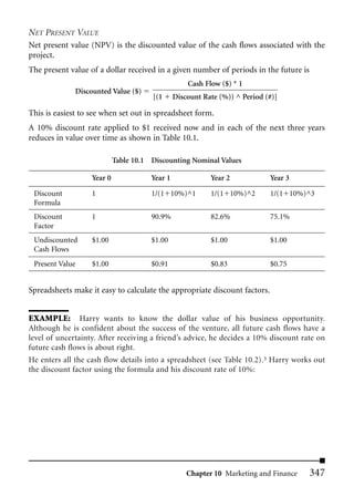 NET PRESENT VALUE
Net present value (NPV) is the discounted value of the cash flows associated with the
project.
The present value of a dollar received in a given number of periods in the future is
                                                    Cash Flow ($) * 1
              Discounted Value ($)
                                       [(1      Discount Rate (%)) ^ Period (#)]

This is easiest to see when set out in spreadsheet form.
A 10% discount rate applied to $1 received now and in each of the next three years
reduces in value over time as shown in Table 10.1.

                            Table 10.1 Discounting Nominal Values

                   Year 0              Year 1              Year 2            Year 3

 Discount          1                   1/(1 10%)^1         1/(1 10%)^2       1/(1 10%)^3
 Formula
 Discount          1                   90.9%               82.6%             75.1%
 Factor
 Undiscounted      $1.00               $1.00               $1.00             $1.00
 Cash Flows
 Present Value     $1.00               $0.91               $0.83             $0.75


Spreadsheets make it easy to calculate the appropriate discount factors.


EXAMPLE: Harry wants to know the dollar value of his business opportunity.
Although he is confident about the success of the venture, all future cash flows have a
level of uncertainty. After receiving a friend’s advice, he decides a 10% discount rate on
future cash flows is about right.
He enters all the cash flow details into a spreadsheet (see Table 10.2).3 Harry works out
the discount factor using the formula and his discount rate of 10%:




                                                    Chapter 10 Marketing and Finance   347
 