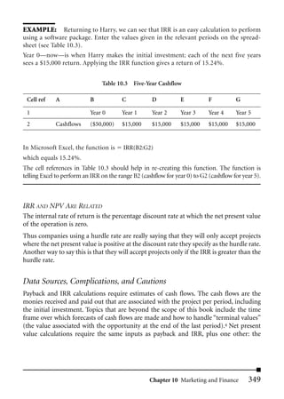 EXAMPLE: Returning to Harry, we can see that IRR is an easy calculation to perform
using a software package. Enter the values given in the relevant periods on the spread-
sheet (see Table 10.3).
Year 0—now—is when Harry makes the initial investment; each of the next five years
sees a $15,000 return. Applying the IRR function gives a return of 15.24%.


                                Table 10.3 Five-Year Cashflow

 Cell ref    A             B            C            D          E           F          G

 1                         Year 0       Year 1       Year 2     Year 3      Year 4     Year 5
 2           Cashflows     ($50,000)    $15,000      $15,000    $15,000     $15,000    $15,000


In Microsoft Excel, the function is      IRR(B2:G2)
which equals 15.24%.
The cell references in Table 10.3 should help in re-creating this function. The function is
telling Excel to perform an IRR on the range B2 (cashflow for year 0) to G2 (cashflow for year 5).



IRR AND NPV ARE RELATED
The internal rate of return is the percentage discount rate at which the net present value
of the operation is zero.
Thus companies using a hurdle rate are really saying that they will only accept projects
where the net present value is positive at the discount rate they specify as the hurdle rate.
Another way to say this is that they will accept projects only if the IRR is greater than the
hurdle rate.


Data Sources, Complications, and Cautions
Payback and IRR calculations require estimates of cash flows. The cash flows are the
monies received and paid out that are associated with the project per period, including
the initial investment. Topics that are beyond the scope of this book include the time
frame over which forecasts of cash flows are made and how to handle “terminal values”
(the value associated with the opportunity at the end of the last period).4 Net present
value calculations require the same inputs as payback and IRR, plus one other: the




                                                    Chapter 10 Marketing and Finance        349
 