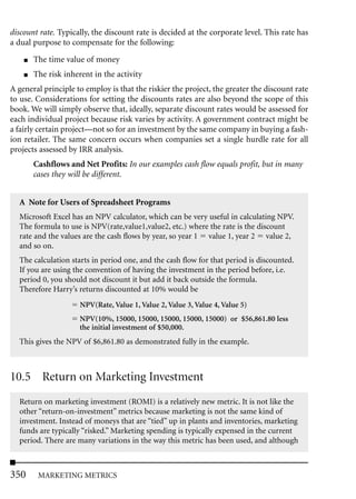 discount rate. Typically, the discount rate is decided at the corporate level. This rate has
a dual purpose to compensate for the following:
    ■   The time value of money
    ■   The risk inherent in the activity
A general principle to employ is that the riskier the project, the greater the discount rate
to use. Considerations for setting the discounts rates are also beyond the scope of this
book. We will simply observe that, ideally, separate discount rates would be assessed for
each individual project because risk varies by activity. A government contract might be
a fairly certain project—not so for an investment by the same company in buying a fash-
ion retailer. The same concern occurs when companies set a single hurdle rate for all
projects assessed by IRR analysis.
        Cashflows and Net Profits: In our examples cash flow equals profit, but in many
        cases they will be different.


  A Note for Users of Spreadsheet Programs
  Microsoft Excel has an NPV calculator, which can be very useful in calculating NPV.
  The formula to use is NPV(rate,value1,value2, etc.) where the rate is the discount
  rate and the values are the cash flows by year, so year 1 value 1, year 2 value 2,
  and so on.
  The calculation starts in period one, and the cash flow for that period is discounted.
  If you are using the convention of having the investment in the period before, i.e.
  period 0, you should not discount it but add it back outside the formula.
  Therefore Harry’s returns discounted at 10% would be
                      NPV(Rate, Value 1, Value 2, Value 3, Value 4, Value 5)
                      NPV(10%, 15000, 15000, 15000, 15000, 15000) or $56,861.80 less
                      the initial investment of $50,000.
  This gives the NPV of $6,861.80 as demonstrated fully in the example.



10.5 Return on Marketing Investment
  Return on marketing investment (ROMI) is a relatively new metric. It is not like the
  other “return-on-investment” metrics because marketing is not the same kind of
  investment. Instead of moneys that are “tied” up in plants and inventories, marketing
  funds are typically “risked.” Marketing spending is typically expensed in the current
  period. There are many variations in the way this metric has been used, and although



350      MARKETING METRICS
 